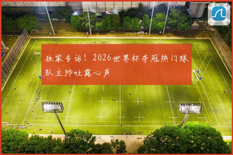 独家专访!2026世界杯夺冠热门球队主帅吐露心声