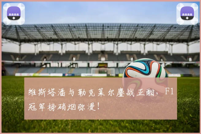 维斯塔潘与勒克莱尔鏖战正酣，F1冠军榜硝烟弥漫！