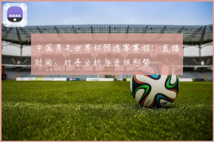 中国男足世界杯预选赛赛程：直播时间、对手分析与晋级形势