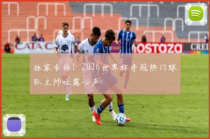 独家专访!2026世界杯夺冠热门球队主帅吐露心声