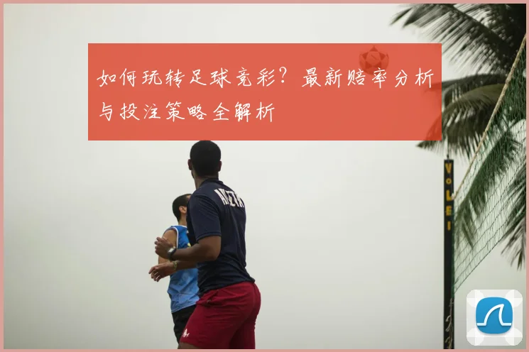 如何玩转足球竞彩？最新赔率分析与投注策略全解析