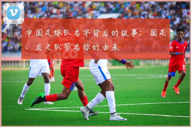 中国足球队名字背后的故事：国足、龙之队等名称的由来