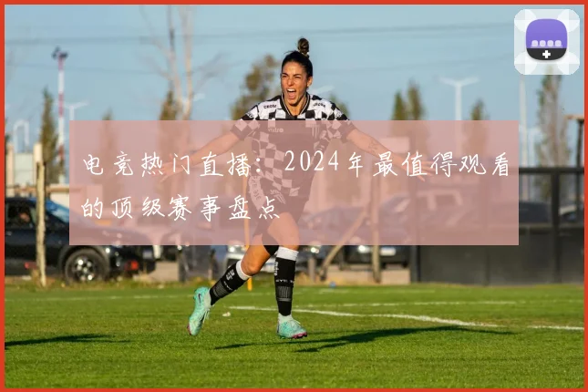 电竞热门直播：2024年最值得观看的顶级赛事盘点