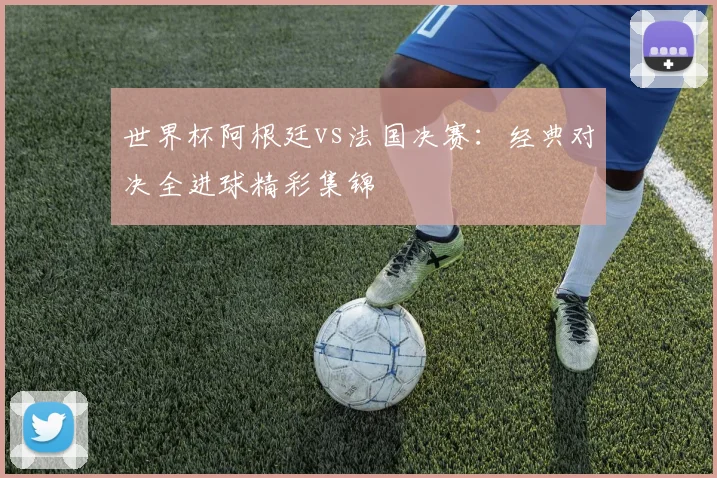 世界杯阿根廷vs法国决赛：经典对决全进球精彩集锦