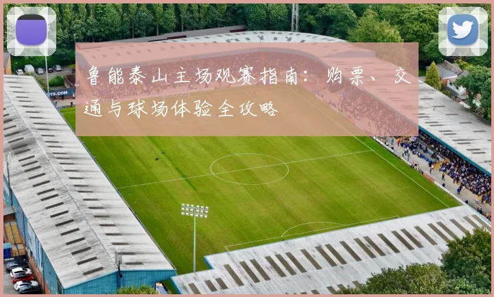 鲁能泰山主场观赛指南：购票、交通与球场体验全攻略